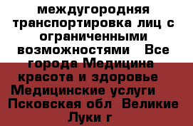 междугородняя транспортировка лиц с ограниченными возможностями - Все города Медицина, красота и здоровье » Медицинские услуги   . Псковская обл.,Великие Луки г.